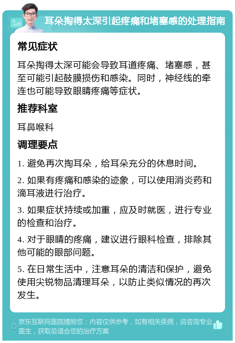 耳朵掏得太深引起疼痛和堵塞感的处理指南 常见症状 耳朵掏得太深可能会导致耳道疼痛、堵塞感，甚至可能引起鼓膜损伤和感染。同时，神经线的牵连也可能导致眼睛疼痛等症状。 推荐科室 耳鼻喉科 调理要点 1. 避免再次掏耳朵，给耳朵充分的休息时间。 2. 如果有疼痛和感染的迹象，可以使用消炎药和滴耳液进行治疗。 3. 如果症状持续或加重，应及时就医，进行专业的检查和治疗。 4. 对于眼睛的疼痛，建议进行眼科检查，排除其他可能的眼部问题。 5. 在日常生活中，注意耳朵的清洁和保护，避免使用尖锐物品清理耳朵，以防止类似情况的再次发生。