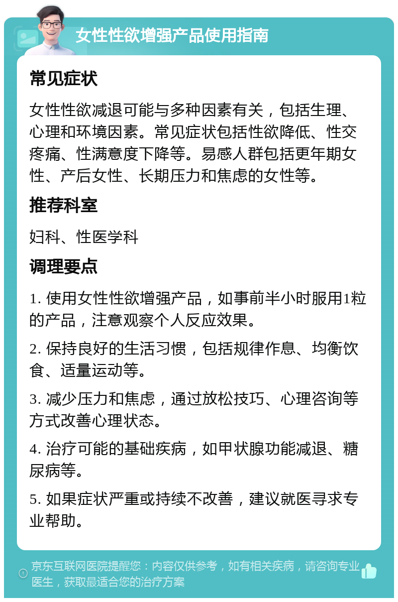 女性性欲增强产品使用指南 常见症状 女性性欲减退可能与多种因素有关，包括生理、心理和环境因素。常见症状包括性欲降低、性交疼痛、性满意度下降等。易感人群包括更年期女性、产后女性、长期压力和焦虑的女性等。 推荐科室 妇科、性医学科 调理要点 1. 使用女性性欲增强产品，如事前半小时服用1粒的产品，注意观察个人反应效果。 2. 保持良好的生活习惯，包括规律作息、均衡饮食、适量运动等。 3. 减少压力和焦虑，通过放松技巧、心理咨询等方式改善心理状态。 4. 治疗可能的基础疾病，如甲状腺功能减退、糖尿病等。 5. 如果症状严重或持续不改善，建议就医寻求专业帮助。