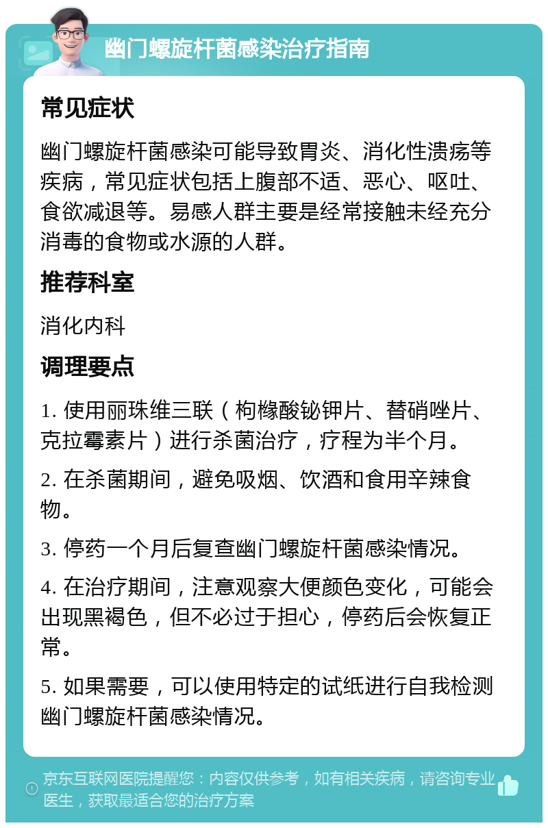 幽门螺旋杆菌感染治疗指南 常见症状 幽门螺旋杆菌感染可能导致胃炎、消化性溃疡等疾病，常见症状包括上腹部不适、恶心、呕吐、食欲减退等。易感人群主要是经常接触未经充分消毒的食物或水源的人群。 推荐科室 消化内科 调理要点 1. 使用丽珠维三联（枸橼酸铋钾片、替硝唑片、克拉霉素片）进行杀菌治疗，疗程为半个月。 2. 在杀菌期间，避免吸烟、饮酒和食用辛辣食物。 3. 停药一个月后复查幽门螺旋杆菌感染情况。 4. 在治疗期间，注意观察大便颜色变化，可能会出现黑褐色，但不必过于担心，停药后会恢复正常。 5. 如果需要，可以使用特定的试纸进行自我检测幽门螺旋杆菌感染情况。