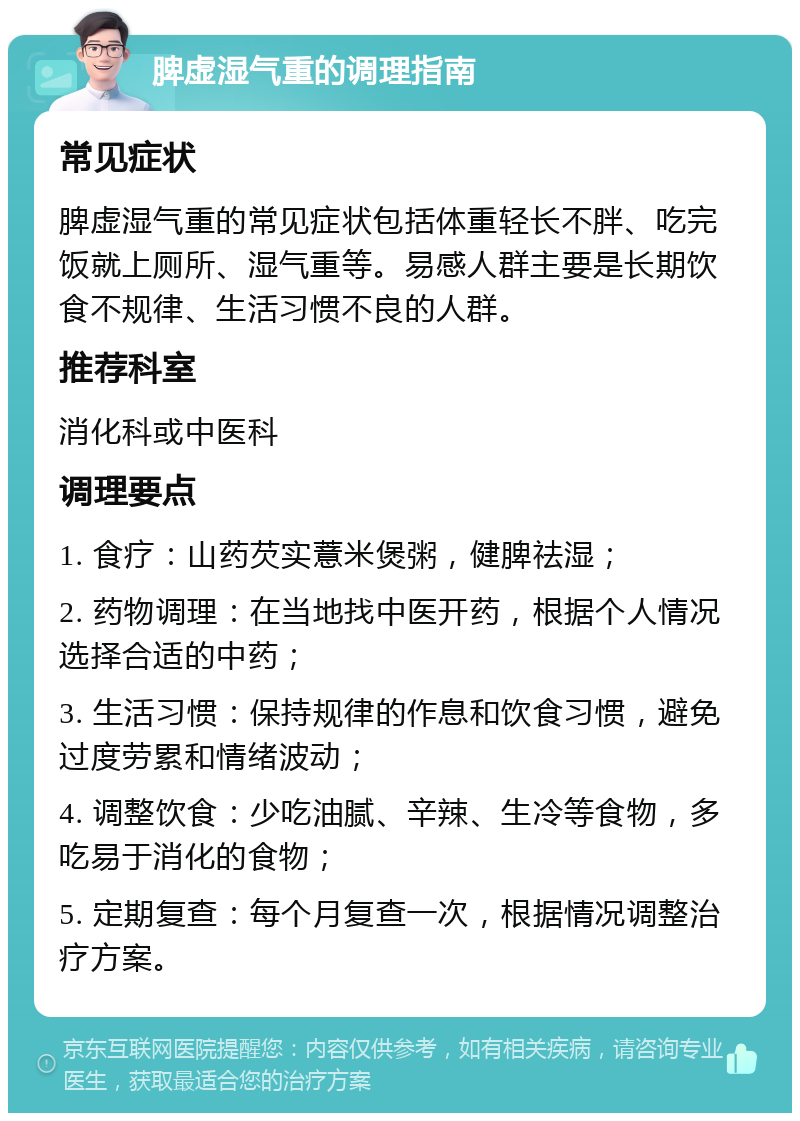 脾虚湿气重的调理指南 常见症状 脾虚湿气重的常见症状包括体重轻长不胖、吃完饭就上厕所、湿气重等。易感人群主要是长期饮食不规律、生活习惯不良的人群。 推荐科室 消化科或中医科 调理要点 1. 食疗：山药芡实薏米煲粥，健脾祛湿； 2. 药物调理：在当地找中医开药，根据个人情况选择合适的中药； 3. 生活习惯：保持规律的作息和饮食习惯，避免过度劳累和情绪波动； 4. 调整饮食：少吃油腻、辛辣、生冷等食物，多吃易于消化的食物； 5. 定期复查：每个月复查一次，根据情况调整治疗方案。