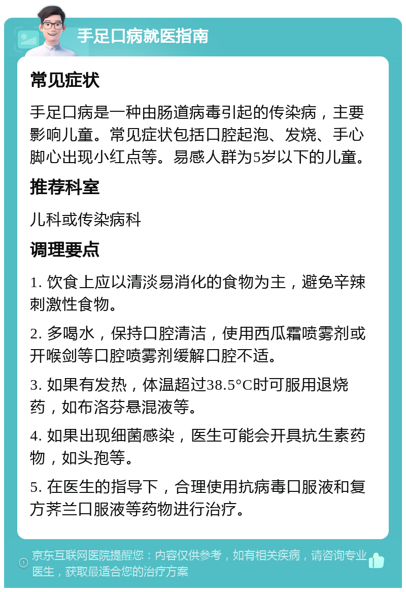 手足口病就医指南 常见症状 手足口病是一种由肠道病毒引起的传染病，主要影响儿童。常见症状包括口腔起泡、发烧、手心脚心出现小红点等。易感人群为5岁以下的儿童。 推荐科室 儿科或传染病科 调理要点 1. 饮食上应以清淡易消化的食物为主，避免辛辣刺激性食物。 2. 多喝水，保持口腔清洁，使用西瓜霜喷雾剂或开喉剑等口腔喷雾剂缓解口腔不适。 3. 如果有发热，体温超过38.5°C时可服用退烧药，如布洛芬悬混液等。 4. 如果出现细菌感染，医生可能会开具抗生素药物，如头孢等。 5. 在医生的指导下，合理使用抗病毒口服液和复方荠兰口服液等药物进行治疗。