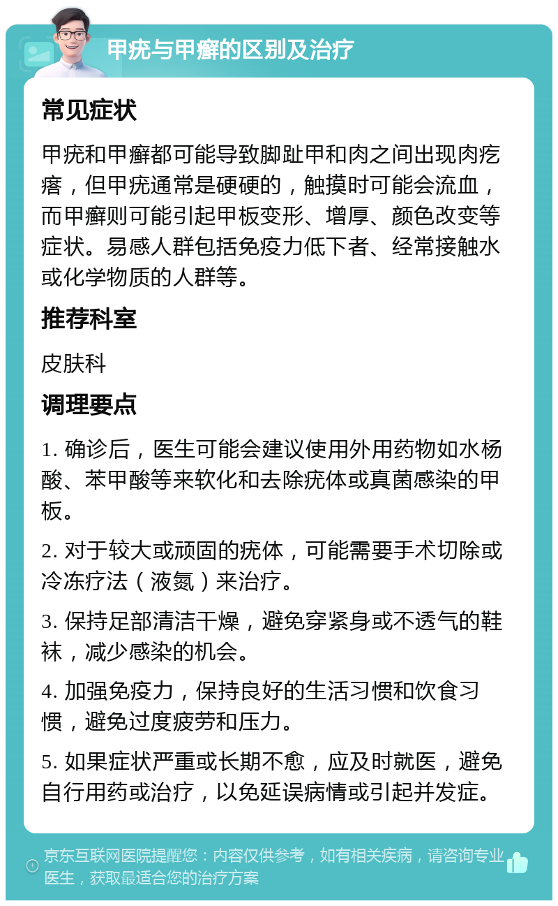 甲疣与甲癣的区别及治疗 常见症状 甲疣和甲癣都可能导致脚趾甲和肉之间出现肉疙瘩，但甲疣通常是硬硬的，触摸时可能会流血，而甲癣则可能引起甲板变形、增厚、颜色改变等症状。易感人群包括免疫力低下者、经常接触水或化学物质的人群等。 推荐科室 皮肤科 调理要点 1. 确诊后，医生可能会建议使用外用药物如水杨酸、苯甲酸等来软化和去除疣体或真菌感染的甲板。 2. 对于较大或顽固的疣体，可能需要手术切除或冷冻疗法（液氮）来治疗。 3. 保持足部清洁干燥，避免穿紧身或不透气的鞋袜，减少感染的机会。 4. 加强免疫力，保持良好的生活习惯和饮食习惯，避免过度疲劳和压力。 5. 如果症状严重或长期不愈，应及时就医，避免自行用药或治疗，以免延误病情或引起并发症。