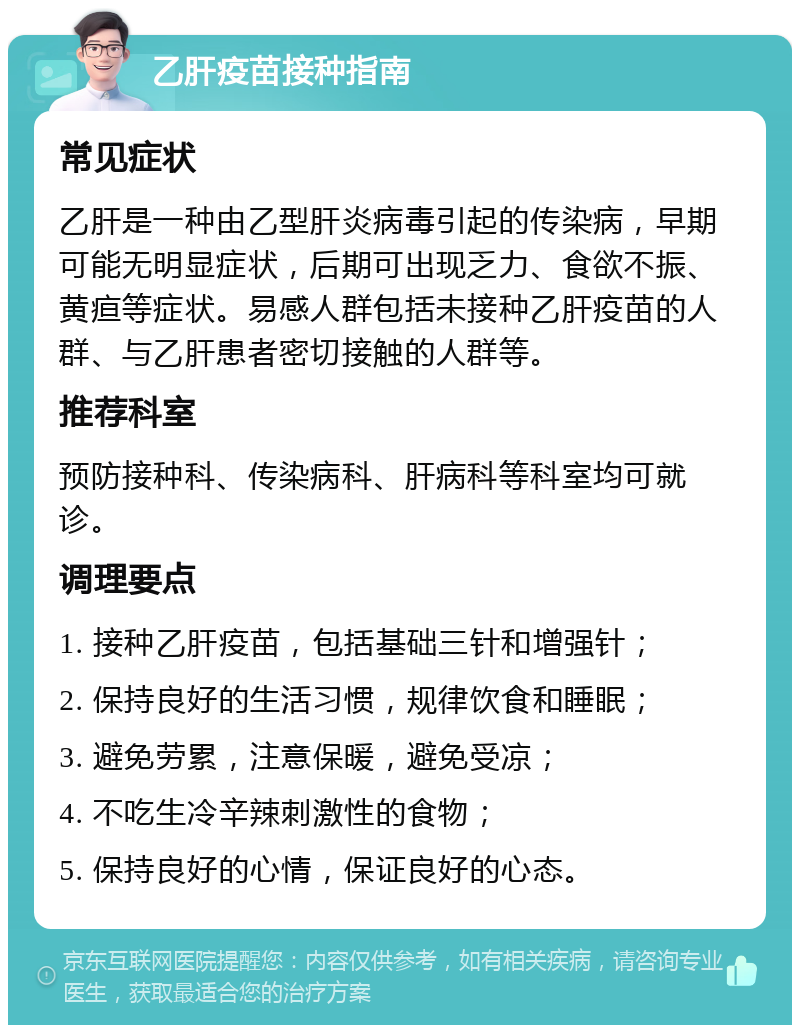 乙肝疫苗接种指南 常见症状 乙肝是一种由乙型肝炎病毒引起的传染病，早期可能无明显症状，后期可出现乏力、食欲不振、黄疸等症状。易感人群包括未接种乙肝疫苗的人群、与乙肝患者密切接触的人群等。 推荐科室 预防接种科、传染病科、肝病科等科室均可就诊。 调理要点 1. 接种乙肝疫苗，包括基础三针和增强针； 2. 保持良好的生活习惯，规律饮食和睡眠； 3. 避免劳累，注意保暖，避免受凉； 4. 不吃生冷辛辣刺激性的食物； 5. 保持良好的心情，保证良好的心态。