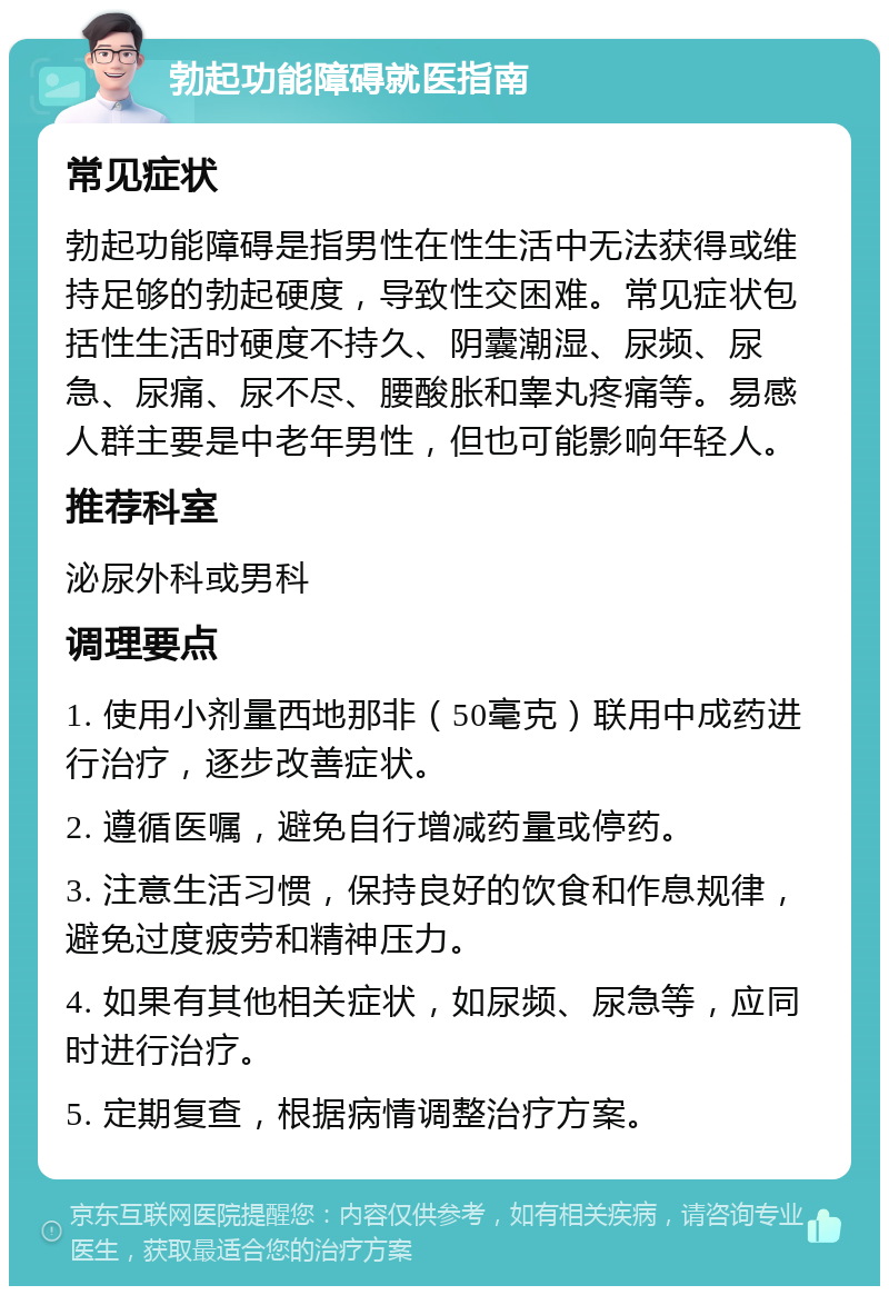 勃起功能障碍就医指南 常见症状 勃起功能障碍是指男性在性生活中无法获得或维持足够的勃起硬度，导致性交困难。常见症状包括性生活时硬度不持久、阴囊潮湿、尿频、尿急、尿痛、尿不尽、腰酸胀和睾丸疼痛等。易感人群主要是中老年男性，但也可能影响年轻人。 推荐科室 泌尿外科或男科 调理要点 1. 使用小剂量西地那非（50毫克）联用中成药进行治疗，逐步改善症状。 2. 遵循医嘱，避免自行增减药量或停药。 3. 注意生活习惯，保持良好的饮食和作息规律，避免过度疲劳和精神压力。 4. 如果有其他相关症状，如尿频、尿急等，应同时进行治疗。 5. 定期复查，根据病情调整治疗方案。