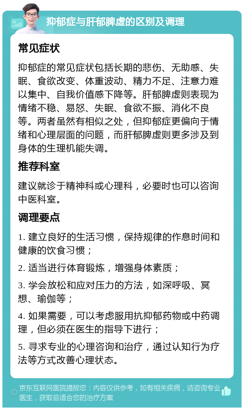 抑郁症与肝郁脾虚的区别及调理 常见症状 抑郁症的常见症状包括长期的悲伤、无助感、失眠、食欲改变、体重波动、精力不足、注意力难以集中、自我价值感下降等。肝郁脾虚则表现为情绪不稳、易怒、失眠、食欲不振、消化不良等。两者虽然有相似之处，但抑郁症更偏向于情绪和心理层面的问题，而肝郁脾虚则更多涉及到身体的生理机能失调。 推荐科室 建议就诊于精神科或心理科，必要时也可以咨询中医科室。 调理要点 1. 建立良好的生活习惯，保持规律的作息时间和健康的饮食习惯； 2. 适当进行体育锻炼，增强身体素质； 3. 学会放松和应对压力的方法，如深呼吸、冥想、瑜伽等； 4. 如果需要，可以考虑服用抗抑郁药物或中药调理，但必须在医生的指导下进行； 5. 寻求专业的心理咨询和治疗，通过认知行为疗法等方式改善心理状态。