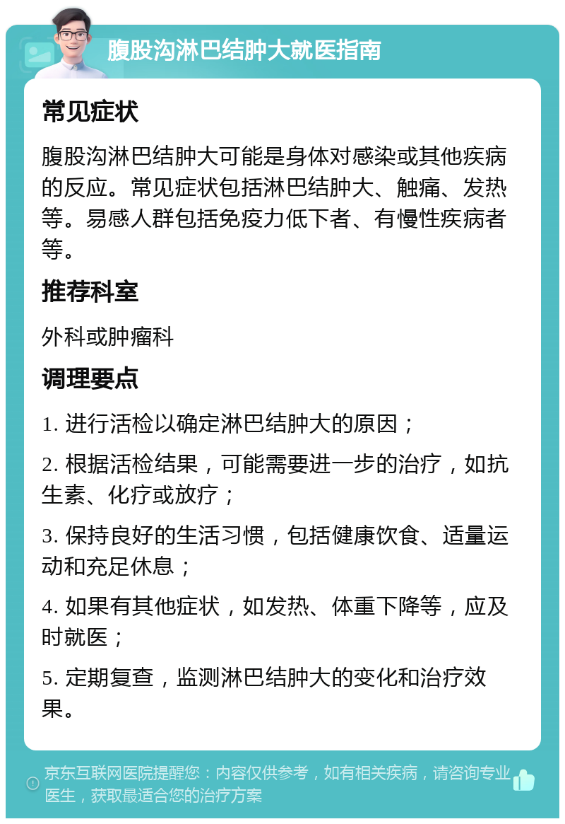 腹股沟淋巴结肿大就医指南 常见症状 腹股沟淋巴结肿大可能是身体对感染或其他疾病的反应。常见症状包括淋巴结肿大、触痛、发热等。易感人群包括免疫力低下者、有慢性疾病者等。 推荐科室 外科或肿瘤科 调理要点 1. 进行活检以确定淋巴结肿大的原因； 2. 根据活检结果，可能需要进一步的治疗，如抗生素、化疗或放疗； 3. 保持良好的生活习惯，包括健康饮食、适量运动和充足休息； 4. 如果有其他症状，如发热、体重下降等，应及时就医； 5. 定期复查，监测淋巴结肿大的变化和治疗效果。