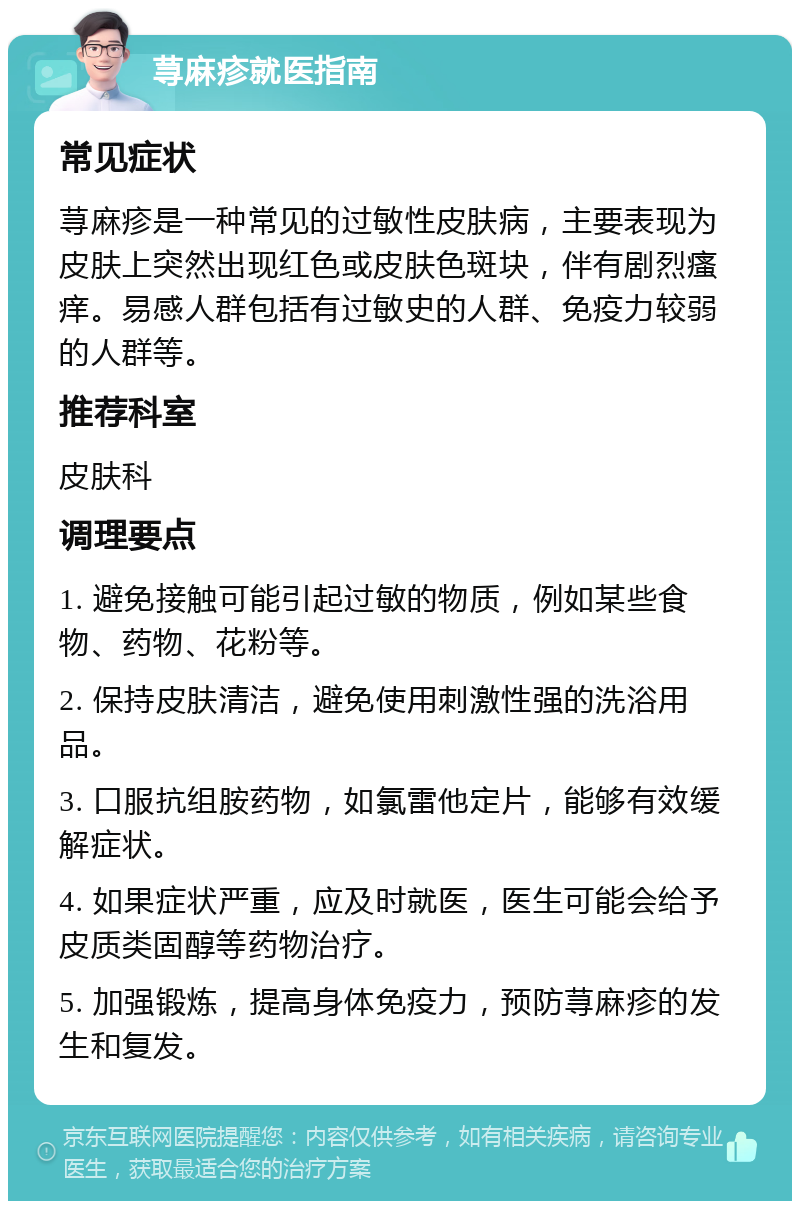 荨麻疹就医指南 常见症状 荨麻疹是一种常见的过敏性皮肤病，主要表现为皮肤上突然出现红色或皮肤色斑块，伴有剧烈瘙痒。易感人群包括有过敏史的人群、免疫力较弱的人群等。 推荐科室 皮肤科 调理要点 1. 避免接触可能引起过敏的物质，例如某些食物、药物、花粉等。 2. 保持皮肤清洁，避免使用刺激性强的洗浴用品。 3. 口服抗组胺药物，如氯雷他定片，能够有效缓解症状。 4. 如果症状严重，应及时就医，医生可能会给予皮质类固醇等药物治疗。 5. 加强锻炼，提高身体免疫力，预防荨麻疹的发生和复发。