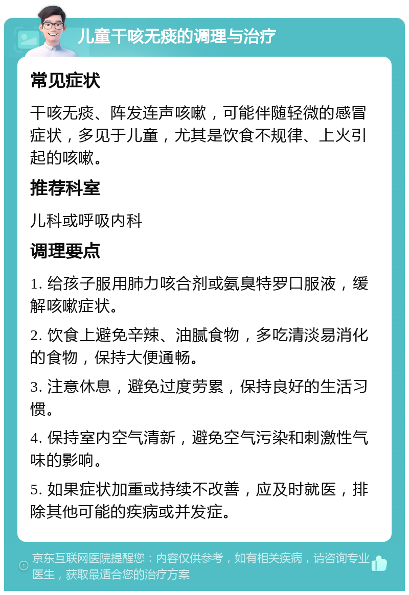 儿童干咳无痰的调理与治疗 常见症状 干咳无痰、阵发连声咳嗽，可能伴随轻微的感冒症状，多见于儿童，尤其是饮食不规律、上火引起的咳嗽。 推荐科室 儿科或呼吸内科 调理要点 1. 给孩子服用肺力咳合剂或氨臭特罗口服液，缓解咳嗽症状。 2. 饮食上避免辛辣、油腻食物，多吃清淡易消化的食物，保持大便通畅。 3. 注意休息，避免过度劳累，保持良好的生活习惯。 4. 保持室内空气清新，避免空气污染和刺激性气味的影响。 5. 如果症状加重或持续不改善，应及时就医，排除其他可能的疾病或并发症。