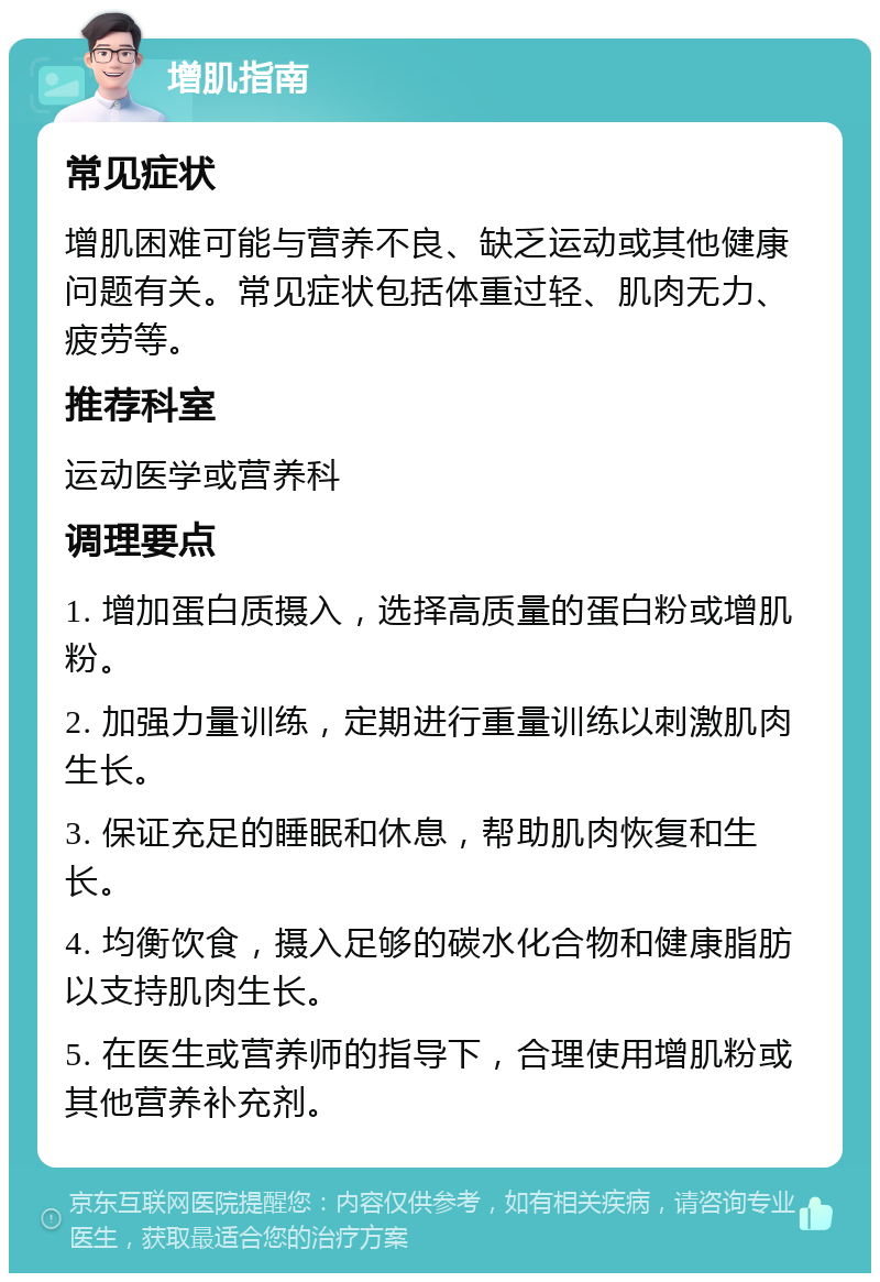 增肌指南 常见症状 增肌困难可能与营养不良、缺乏运动或其他健康问题有关。常见症状包括体重过轻、肌肉无力、疲劳等。 推荐科室 运动医学或营养科 调理要点 1. 增加蛋白质摄入，选择高质量的蛋白粉或增肌粉。 2. 加强力量训练，定期进行重量训练以刺激肌肉生长。 3. 保证充足的睡眠和休息，帮助肌肉恢复和生长。 4. 均衡饮食，摄入足够的碳水化合物和健康脂肪以支持肌肉生长。 5. 在医生或营养师的指导下，合理使用增肌粉或其他营养补充剂。