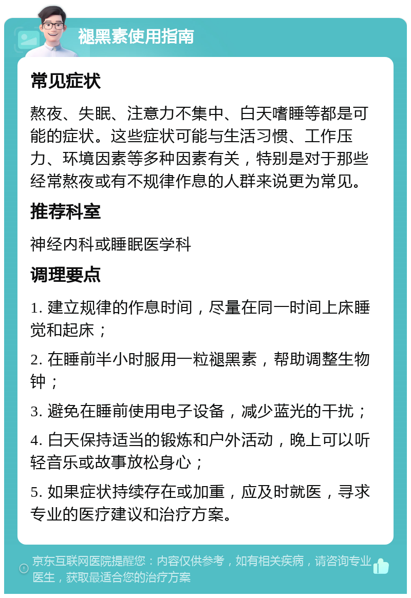 褪黑素使用指南 常见症状 熬夜、失眠、注意力不集中、白天嗜睡等都是可能的症状。这些症状可能与生活习惯、工作压力、环境因素等多种因素有关，特别是对于那些经常熬夜或有不规律作息的人群来说更为常见。 推荐科室 神经内科或睡眠医学科 调理要点 1. 建立规律的作息时间，尽量在同一时间上床睡觉和起床； 2. 在睡前半小时服用一粒褪黑素，帮助调整生物钟； 3. 避免在睡前使用电子设备，减少蓝光的干扰； 4. 白天保持适当的锻炼和户外活动，晚上可以听轻音乐或故事放松身心； 5. 如果症状持续存在或加重，应及时就医，寻求专业的医疗建议和治疗方案。