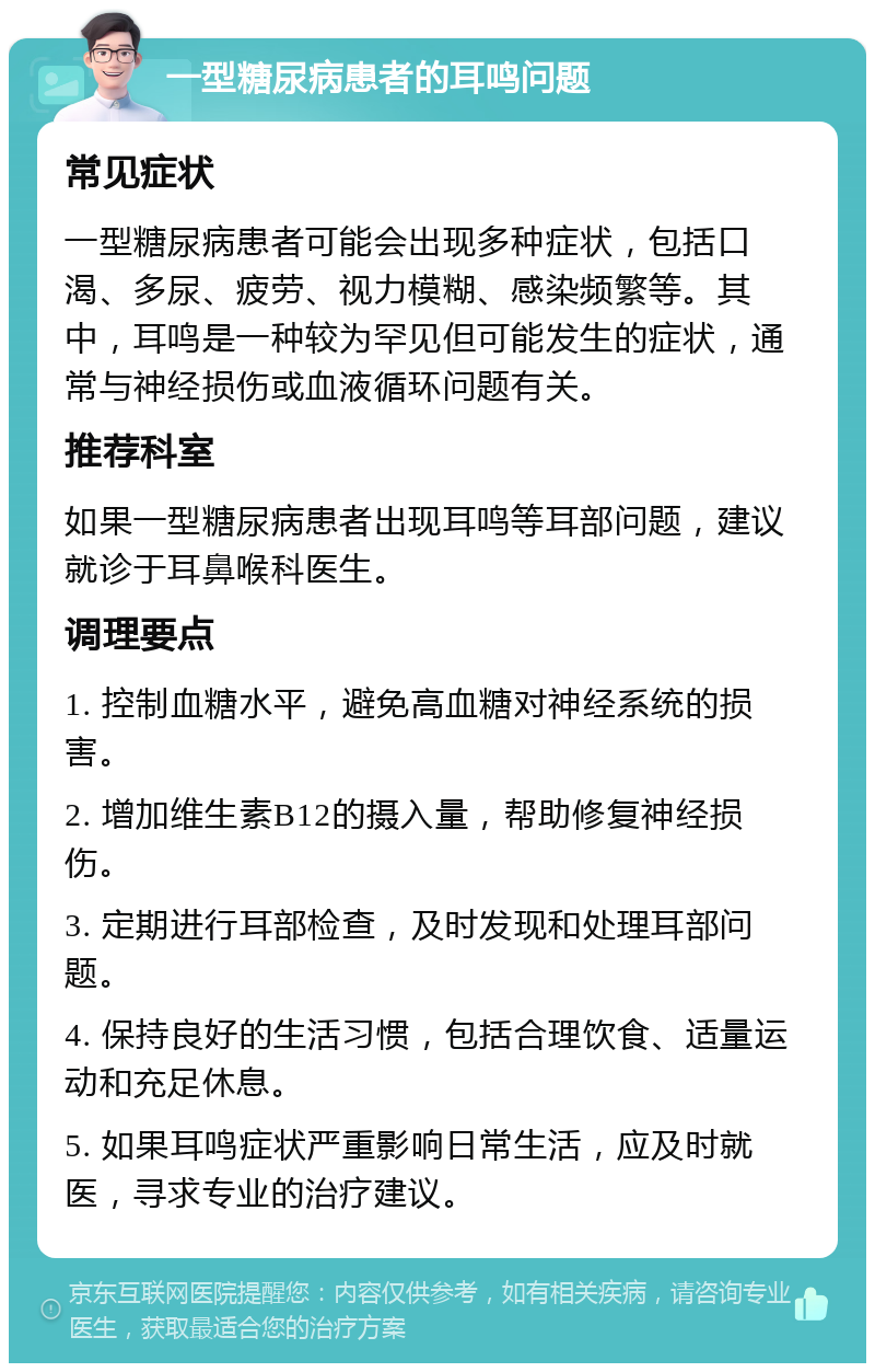 一型糖尿病患者的耳鸣问题 常见症状 一型糖尿病患者可能会出现多种症状，包括口渴、多尿、疲劳、视力模糊、感染频繁等。其中，耳鸣是一种较为罕见但可能发生的症状，通常与神经损伤或血液循环问题有关。 推荐科室 如果一型糖尿病患者出现耳鸣等耳部问题，建议就诊于耳鼻喉科医生。 调理要点 1. 控制血糖水平，避免高血糖对神经系统的损害。 2. 增加维生素B12的摄入量，帮助修复神经损伤。 3. 定期进行耳部检查，及时发现和处理耳部问题。 4. 保持良好的生活习惯，包括合理饮食、适量运动和充足休息。 5. 如果耳鸣症状严重影响日常生活，应及时就医，寻求专业的治疗建议。