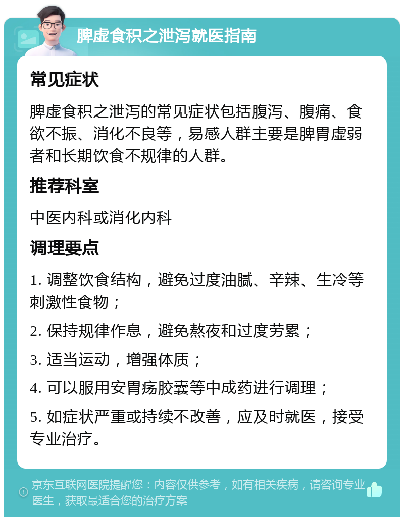 脾虚食积之泄泻就医指南 常见症状 脾虚食积之泄泻的常见症状包括腹泻、腹痛、食欲不振、消化不良等，易感人群主要是脾胃虚弱者和长期饮食不规律的人群。 推荐科室 中医内科或消化内科 调理要点 1. 调整饮食结构，避免过度油腻、辛辣、生冷等刺激性食物； 2. 保持规律作息，避免熬夜和过度劳累； 3. 适当运动，增强体质； 4. 可以服用安胃疡胶囊等中成药进行调理； 5. 如症状严重或持续不改善，应及时就医，接受专业治疗。