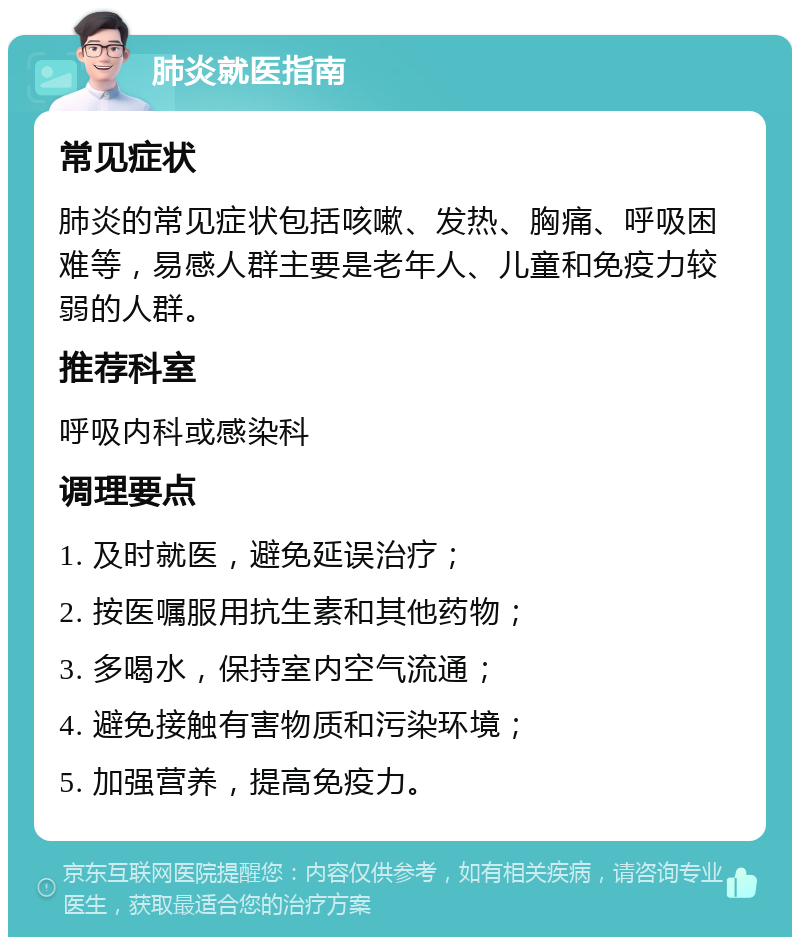 肺炎就医指南 常见症状 肺炎的常见症状包括咳嗽、发热、胸痛、呼吸困难等，易感人群主要是老年人、儿童和免疫力较弱的人群。 推荐科室 呼吸内科或感染科 调理要点 1. 及时就医，避免延误治疗； 2. 按医嘱服用抗生素和其他药物； 3. 多喝水，保持室内空气流通； 4. 避免接触有害物质和污染环境； 5. 加强营养，提高免疫力。