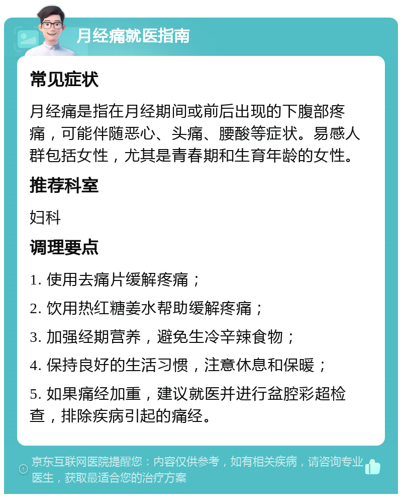 月经痛就医指南 常见症状 月经痛是指在月经期间或前后出现的下腹部疼痛，可能伴随恶心、头痛、腰酸等症状。易感人群包括女性，尤其是青春期和生育年龄的女性。 推荐科室 妇科 调理要点 1. 使用去痛片缓解疼痛； 2. 饮用热红糖姜水帮助缓解疼痛； 3. 加强经期营养，避免生冷辛辣食物； 4. 保持良好的生活习惯，注意休息和保暖； 5. 如果痛经加重，建议就医并进行盆腔彩超检查，排除疾病引起的痛经。