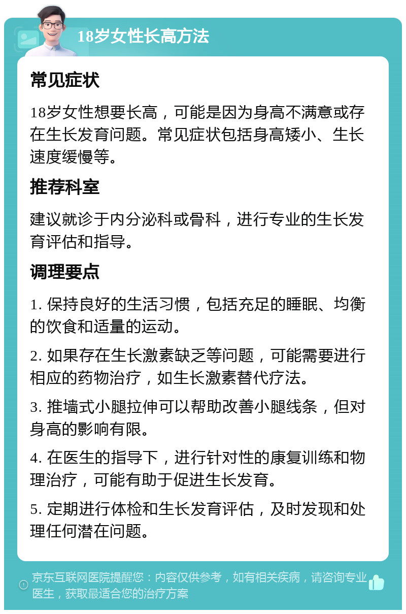 18岁女性长高方法 常见症状 18岁女性想要长高，可能是因为身高不满意或存在生长发育问题。常见症状包括身高矮小、生长速度缓慢等。 推荐科室 建议就诊于内分泌科或骨科，进行专业的生长发育评估和指导。 调理要点 1. 保持良好的生活习惯，包括充足的睡眠、均衡的饮食和适量的运动。 2. 如果存在生长激素缺乏等问题，可能需要进行相应的药物治疗，如生长激素替代疗法。 3. 推墙式小腿拉伸可以帮助改善小腿线条，但对身高的影响有限。 4. 在医生的指导下，进行针对性的康复训练和物理治疗，可能有助于促进生长发育。 5. 定期进行体检和生长发育评估，及时发现和处理任何潜在问题。