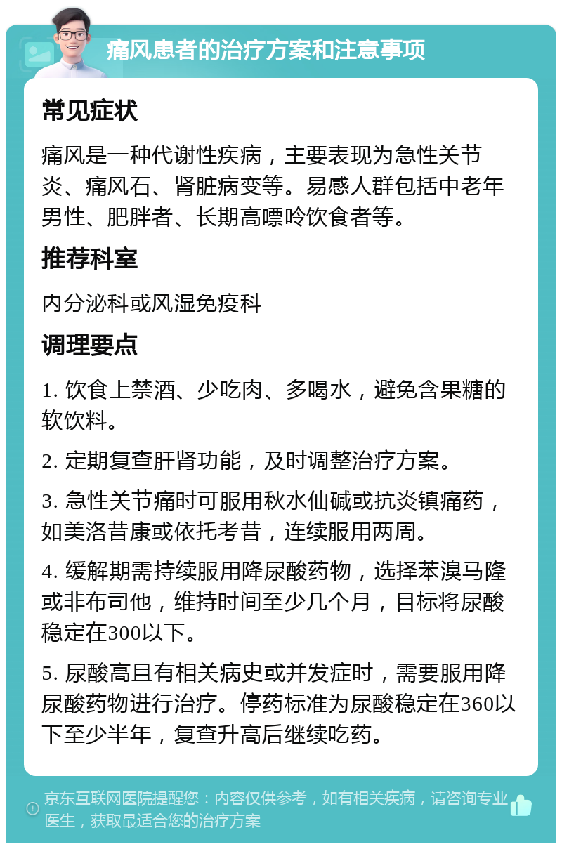 痛风患者的治疗方案和注意事项 常见症状 痛风是一种代谢性疾病，主要表现为急性关节炎、痛风石、肾脏病变等。易感人群包括中老年男性、肥胖者、长期高嘌呤饮食者等。 推荐科室 内分泌科或风湿免疫科 调理要点 1. 饮食上禁酒、少吃肉、多喝水，避免含果糖的软饮料。 2. 定期复查肝肾功能，及时调整治疗方案。 3. 急性关节痛时可服用秋水仙碱或抗炎镇痛药，如美洛昔康或依托考昔，连续服用两周。 4. 缓解期需持续服用降尿酸药物，选择苯溴马隆或非布司他，维持时间至少几个月，目标将尿酸稳定在300以下。 5. 尿酸高且有相关病史或并发症时，需要服用降尿酸药物进行治疗。停药标准为尿酸稳定在360以下至少半年，复查升高后继续吃药。