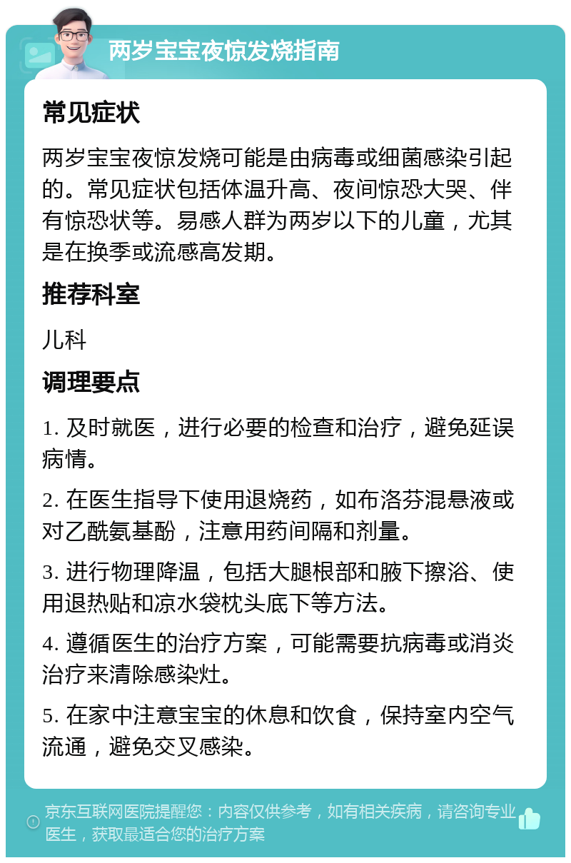 两岁宝宝夜惊发烧指南 常见症状 两岁宝宝夜惊发烧可能是由病毒或细菌感染引起的。常见症状包括体温升高、夜间惊恐大哭、伴有惊恐状等。易感人群为两岁以下的儿童，尤其是在换季或流感高发期。 推荐科室 儿科 调理要点 1. 及时就医，进行必要的检查和治疗，避免延误病情。 2. 在医生指导下使用退烧药，如布洛芬混悬液或对乙酰氨基酚，注意用药间隔和剂量。 3. 进行物理降温，包括大腿根部和腋下擦浴、使用退热贴和凉水袋枕头底下等方法。 4. 遵循医生的治疗方案，可能需要抗病毒或消炎治疗来清除感染灶。 5. 在家中注意宝宝的休息和饮食，保持室内空气流通，避免交叉感染。