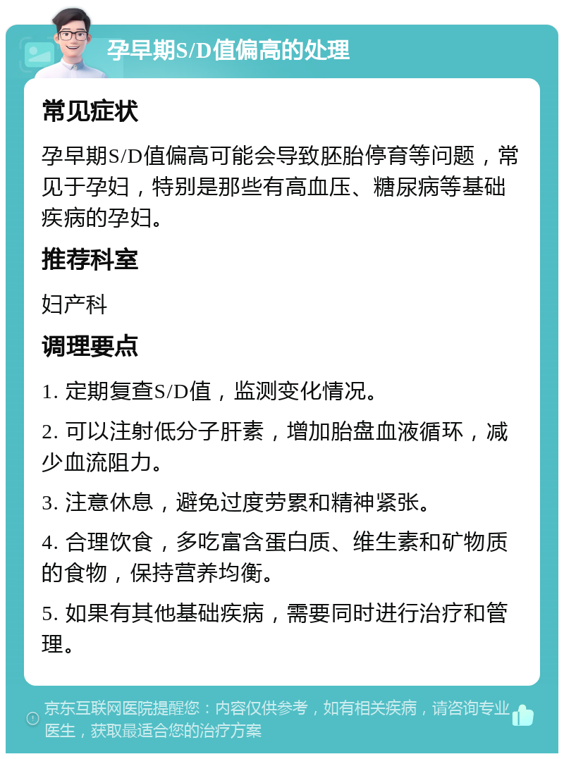 孕早期S/D值偏高的处理 常见症状 孕早期S/D值偏高可能会导致胚胎停育等问题，常见于孕妇，特别是那些有高血压、糖尿病等基础疾病的孕妇。 推荐科室 妇产科 调理要点 1. 定期复查S/D值，监测变化情况。 2. 可以注射低分子肝素，增加胎盘血液循环，减少血流阻力。 3. 注意休息，避免过度劳累和精神紧张。 4. 合理饮食，多吃富含蛋白质、维生素和矿物质的食物，保持营养均衡。 5. 如果有其他基础疾病，需要同时进行治疗和管理。