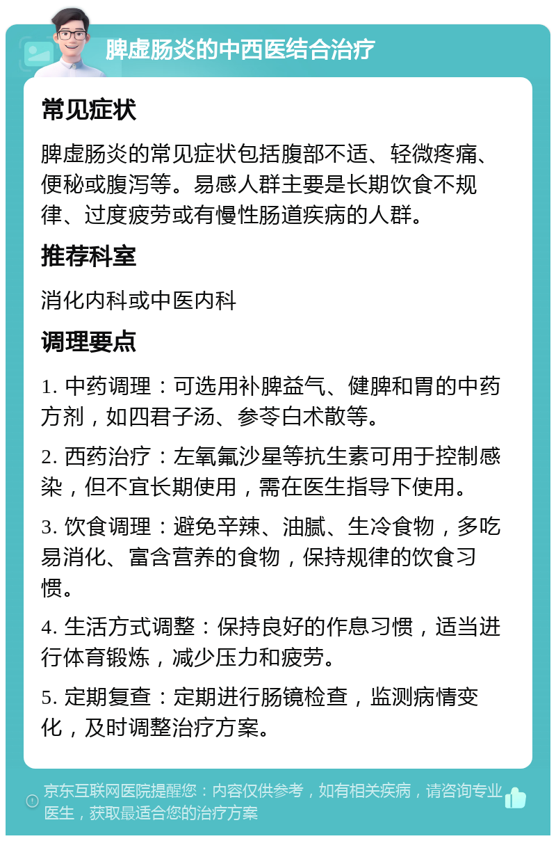 脾虚肠炎的中西医结合治疗 常见症状 脾虚肠炎的常见症状包括腹部不适、轻微疼痛、便秘或腹泻等。易感人群主要是长期饮食不规律、过度疲劳或有慢性肠道疾病的人群。 推荐科室 消化内科或中医内科 调理要点 1. 中药调理：可选用补脾益气、健脾和胃的中药方剂，如四君子汤、参苓白术散等。 2. 西药治疗：左氧氟沙星等抗生素可用于控制感染，但不宜长期使用，需在医生指导下使用。 3. 饮食调理：避免辛辣、油腻、生冷食物，多吃易消化、富含营养的食物，保持规律的饮食习惯。 4. 生活方式调整：保持良好的作息习惯，适当进行体育锻炼，减少压力和疲劳。 5. 定期复查：定期进行肠镜检查，监测病情变化，及时调整治疗方案。