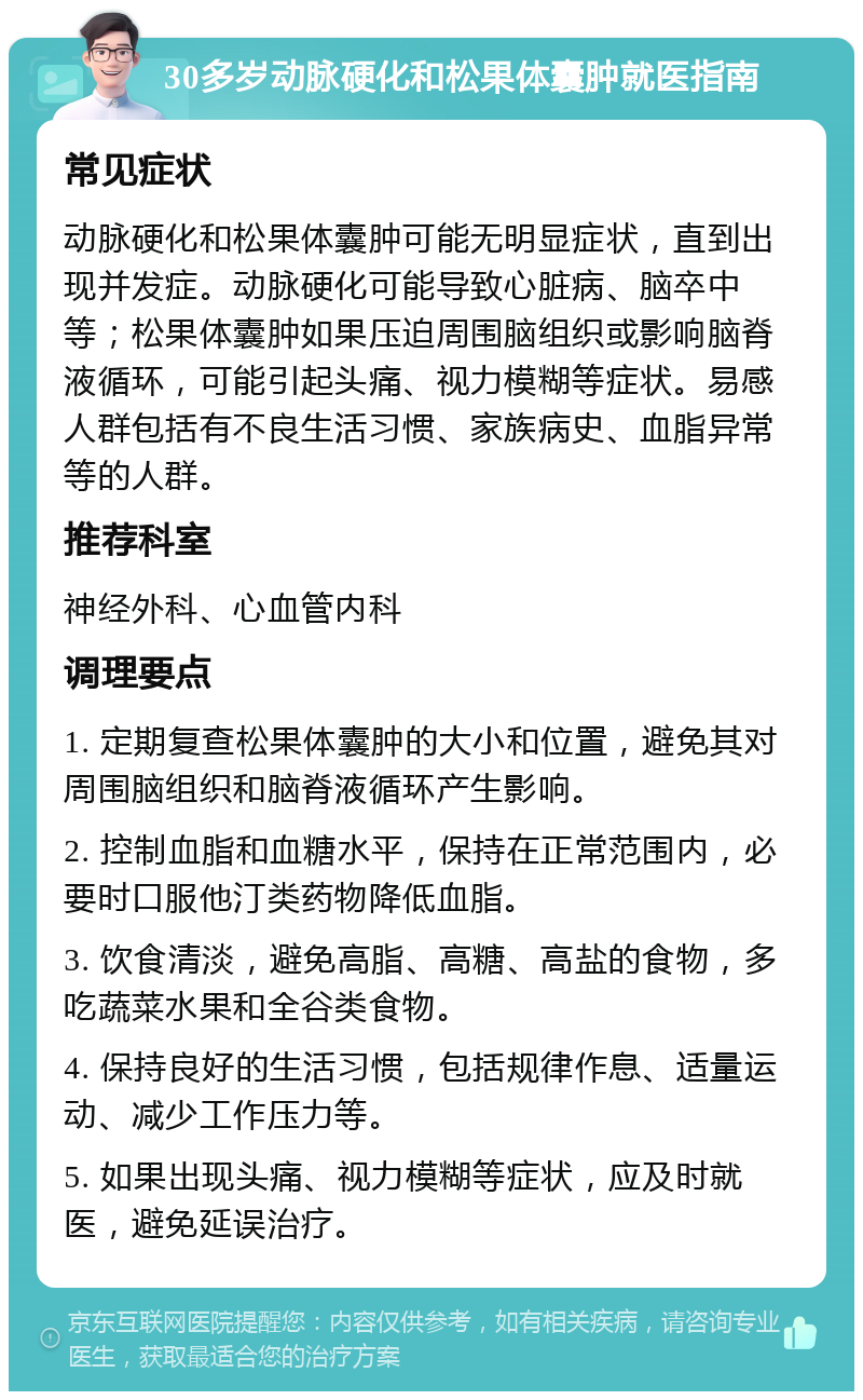 30多岁动脉硬化和松果体囊肿就医指南 常见症状 动脉硬化和松果体囊肿可能无明显症状，直到出现并发症。动脉硬化可能导致心脏病、脑卒中等；松果体囊肿如果压迫周围脑组织或影响脑脊液循环，可能引起头痛、视力模糊等症状。易感人群包括有不良生活习惯、家族病史、血脂异常等的人群。 推荐科室 神经外科、心血管内科 调理要点 1. 定期复查松果体囊肿的大小和位置，避免其对周围脑组织和脑脊液循环产生影响。 2. 控制血脂和血糖水平，保持在正常范围内，必要时口服他汀类药物降低血脂。 3. 饮食清淡，避免高脂、高糖、高盐的食物，多吃蔬菜水果和全谷类食物。 4. 保持良好的生活习惯，包括规律作息、适量运动、减少工作压力等。 5. 如果出现头痛、视力模糊等症状，应及时就医，避免延误治疗。