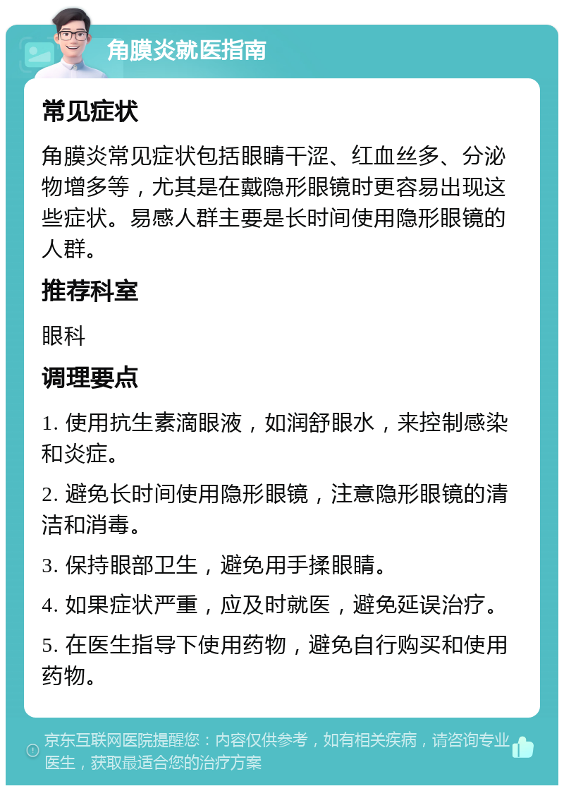 角膜炎就医指南 常见症状 角膜炎常见症状包括眼睛干涩、红血丝多、分泌物增多等，尤其是在戴隐形眼镜时更容易出现这些症状。易感人群主要是长时间使用隐形眼镜的人群。 推荐科室 眼科 调理要点 1. 使用抗生素滴眼液，如润舒眼水，来控制感染和炎症。 2. 避免长时间使用隐形眼镜，注意隐形眼镜的清洁和消毒。 3. 保持眼部卫生，避免用手揉眼睛。 4. 如果症状严重，应及时就医，避免延误治疗。 5. 在医生指导下使用药物，避免自行购买和使用药物。