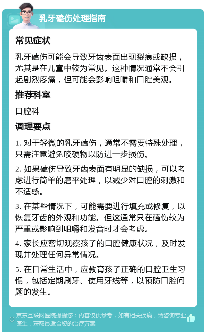 乳牙磕伤处理指南 常见症状 乳牙磕伤可能会导致牙齿表面出现裂痕或缺损，尤其是在儿童中较为常见。这种情况通常不会引起剧烈疼痛，但可能会影响咀嚼和口腔美观。 推荐科室 口腔科 调理要点 1. 对于轻微的乳牙磕伤，通常不需要特殊处理，只需注意避免咬硬物以防进一步损伤。 2. 如果磕伤导致牙齿表面有明显的缺损，可以考虑进行简单的磨平处理，以减少对口腔的刺激和不适感。 3. 在某些情况下，可能需要进行填充或修复，以恢复牙齿的外观和功能。但这通常只在磕伤较为严重或影响到咀嚼和发音时才会考虑。 4. 家长应密切观察孩子的口腔健康状况，及时发现并处理任何异常情况。 5. 在日常生活中，应教育孩子正确的口腔卫生习惯，包括定期刷牙、使用牙线等，以预防口腔问题的发生。