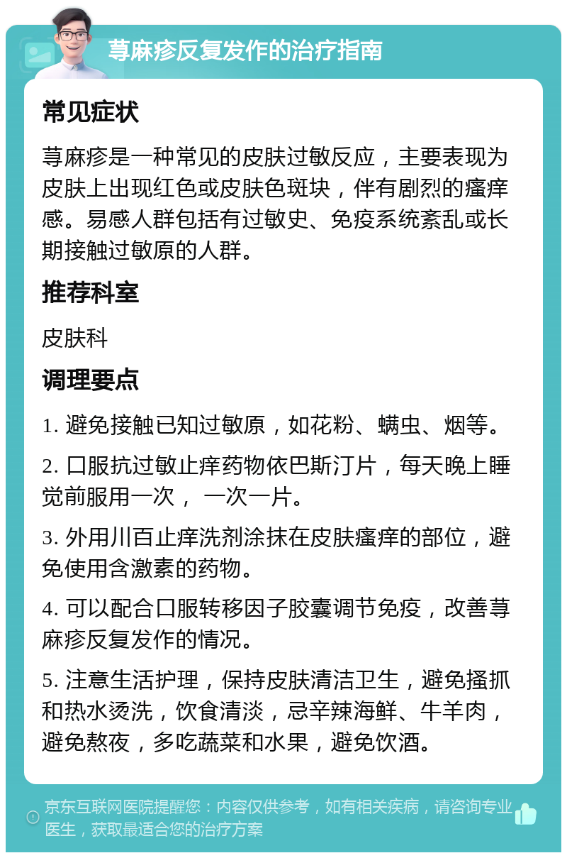 荨麻疹反复发作的治疗指南 常见症状 荨麻疹是一种常见的皮肤过敏反应，主要表现为皮肤上出现红色或皮肤色斑块，伴有剧烈的瘙痒感。易感人群包括有过敏史、免疫系统紊乱或长期接触过敏原的人群。 推荐科室 皮肤科 调理要点 1. 避免接触已知过敏原，如花粉、螨虫、烟等。 2. 口服抗过敏止痒药物依巴斯汀片，每天晚上睡觉前服用一次， 一次一片。 3. 外用川百止痒洗剂涂抹在皮肤瘙痒的部位，避免使用含激素的药物。 4. 可以配合口服转移因子胶囊调节免疫，改善荨麻疹反复发作的情况。 5. 注意生活护理，保持皮肤清洁卫生，避免搔抓和热水烫洗，饮食清淡，忌辛辣海鲜、牛羊肉，避免熬夜，多吃蔬菜和水果，避免饮酒。