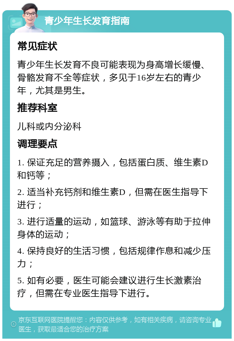 青少年生长发育指南 常见症状 青少年生长发育不良可能表现为身高增长缓慢、骨骼发育不全等症状，多见于16岁左右的青少年，尤其是男生。 推荐科室 儿科或内分泌科 调理要点 1. 保证充足的营养摄入，包括蛋白质、维生素D和钙等； 2. 适当补充钙剂和维生素D，但需在医生指导下进行； 3. 进行适量的运动，如篮球、游泳等有助于拉伸身体的运动； 4. 保持良好的生活习惯，包括规律作息和减少压力； 5. 如有必要，医生可能会建议进行生长激素治疗，但需在专业医生指导下进行。