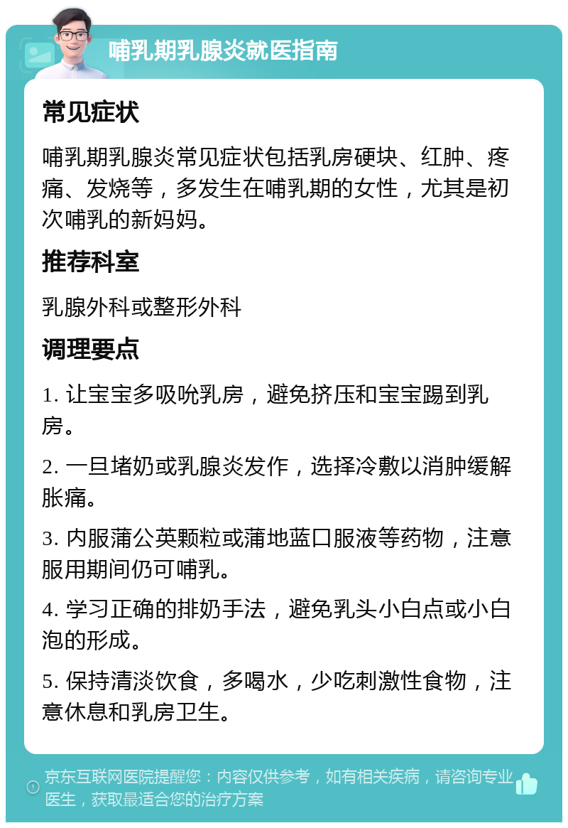 哺乳期乳腺炎就医指南 常见症状 哺乳期乳腺炎常见症状包括乳房硬块、红肿、疼痛、发烧等，多发生在哺乳期的女性，尤其是初次哺乳的新妈妈。 推荐科室 乳腺外科或整形外科 调理要点 1. 让宝宝多吸吮乳房，避免挤压和宝宝踢到乳房。 2. 一旦堵奶或乳腺炎发作，选择冷敷以消肿缓解胀痛。 3. 内服蒲公英颗粒或蒲地蓝口服液等药物，注意服用期间仍可哺乳。 4. 学习正确的排奶手法，避免乳头小白点或小白泡的形成。 5. 保持清淡饮食，多喝水，少吃刺激性食物，注意休息和乳房卫生。