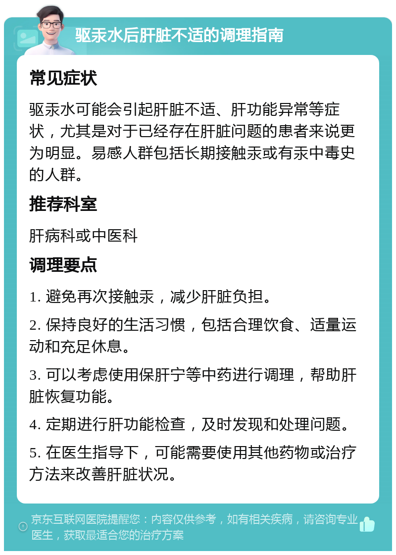 驱汞水后肝脏不适的调理指南 常见症状 驱汞水可能会引起肝脏不适、肝功能异常等症状，尤其是对于已经存在肝脏问题的患者来说更为明显。易感人群包括长期接触汞或有汞中毒史的人群。 推荐科室 肝病科或中医科 调理要点 1. 避免再次接触汞，减少肝脏负担。 2. 保持良好的生活习惯，包括合理饮食、适量运动和充足休息。 3. 可以考虑使用保肝宁等中药进行调理，帮助肝脏恢复功能。 4. 定期进行肝功能检查，及时发现和处理问题。 5. 在医生指导下，可能需要使用其他药物或治疗方法来改善肝脏状况。