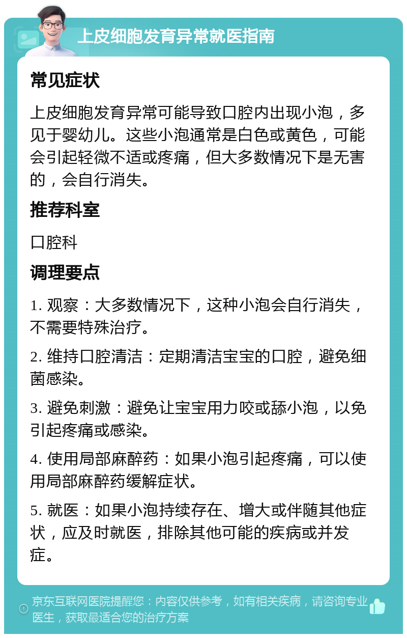 上皮细胞发育异常就医指南 常见症状 上皮细胞发育异常可能导致口腔内出现小泡，多见于婴幼儿。这些小泡通常是白色或黄色，可能会引起轻微不适或疼痛，但大多数情况下是无害的，会自行消失。 推荐科室 口腔科 调理要点 1. 观察：大多数情况下，这种小泡会自行消失，不需要特殊治疗。 2. 维持口腔清洁：定期清洁宝宝的口腔，避免细菌感染。 3. 避免刺激：避免让宝宝用力咬或舔小泡，以免引起疼痛或感染。 4. 使用局部麻醉药：如果小泡引起疼痛，可以使用局部麻醉药缓解症状。 5. 就医：如果小泡持续存在、增大或伴随其他症状，应及时就医，排除其他可能的疾病或并发症。