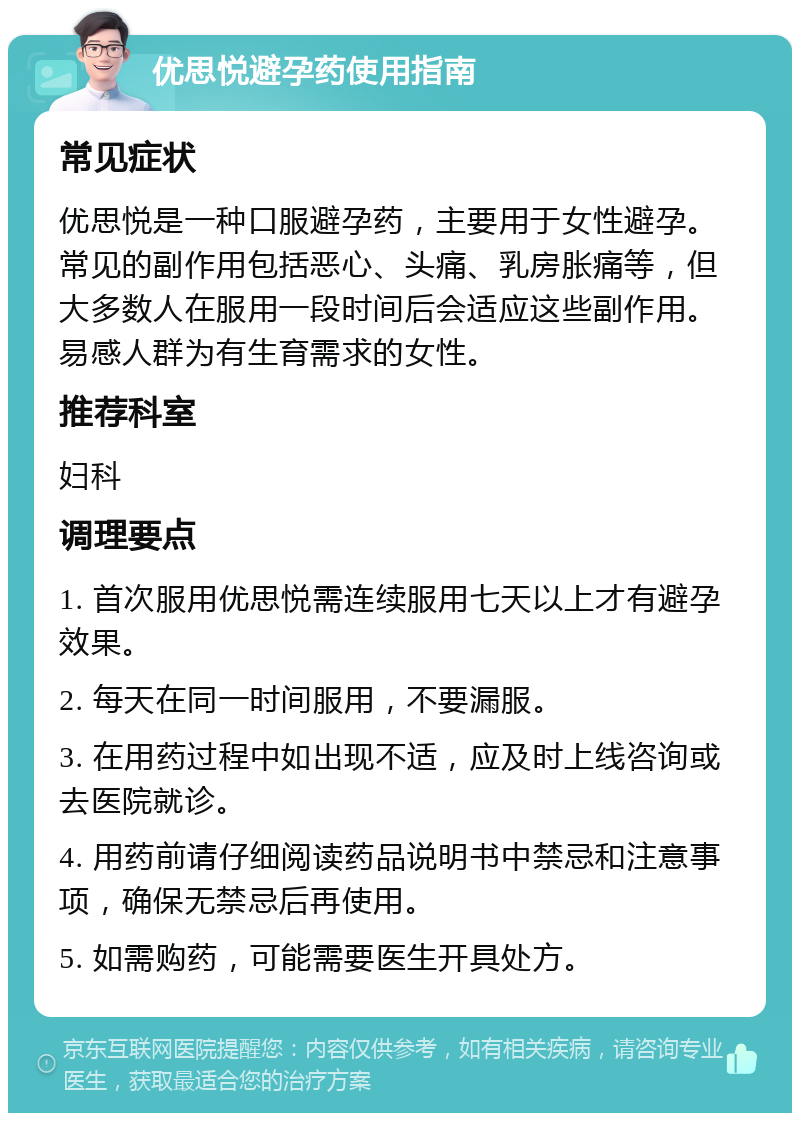 优思悦避孕药使用指南 常见症状 优思悦是一种口服避孕药，主要用于女性避孕。常见的副作用包括恶心、头痛、乳房胀痛等，但大多数人在服用一段时间后会适应这些副作用。易感人群为有生育需求的女性。 推荐科室 妇科 调理要点 1. 首次服用优思悦需连续服用七天以上才有避孕效果。 2. 每天在同一时间服用，不要漏服。 3. 在用药过程中如出现不适，应及时上线咨询或去医院就诊。 4. 用药前请仔细阅读药品说明书中禁忌和注意事项，确保无禁忌后再使用。 5. 如需购药，可能需要医生开具处方。