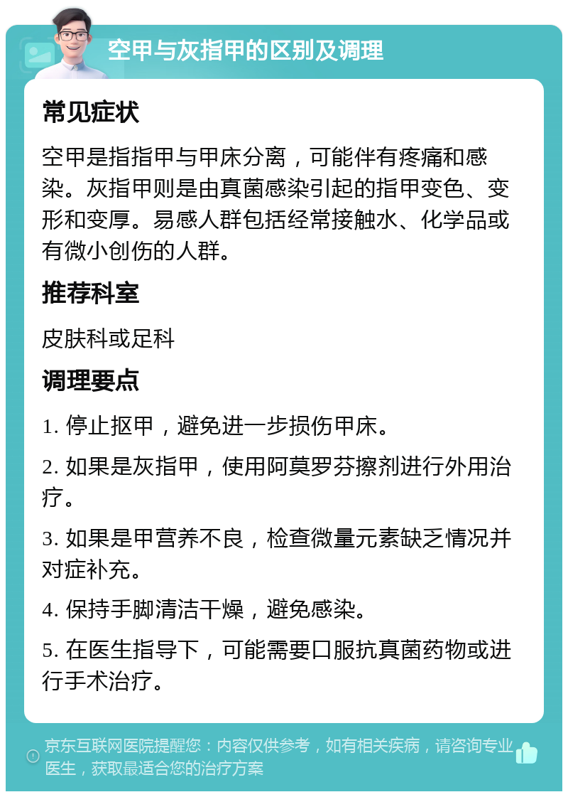 空甲与灰指甲的区别及调理 常见症状 空甲是指指甲与甲床分离，可能伴有疼痛和感染。灰指甲则是由真菌感染引起的指甲变色、变形和变厚。易感人群包括经常接触水、化学品或有微小创伤的人群。 推荐科室 皮肤科或足科 调理要点 1. 停止抠甲，避免进一步损伤甲床。 2. 如果是灰指甲，使用阿莫罗芬擦剂进行外用治疗。 3. 如果是甲营养不良，检查微量元素缺乏情况并对症补充。 4. 保持手脚清洁干燥，避免感染。 5. 在医生指导下，可能需要口服抗真菌药物或进行手术治疗。