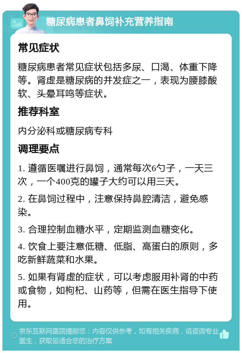 糖尿病患者鼻饲补充营养指南 常见症状 糖尿病患者常见症状包括多尿、口渴、体重下降等。肾虚是糖尿病的并发症之一，表现为腰膝酸软、头晕耳鸣等症状。 推荐科室 内分泌科或糖尿病专科 调理要点 1. 遵循医嘱进行鼻饲，通常每次6勺子，一天三次，一个400克的罐子大约可以用三天。 2. 在鼻饲过程中，注意保持鼻腔清洁，避免感染。 3. 合理控制血糖水平，定期监测血糖变化。 4. 饮食上要注意低糖、低脂、高蛋白的原则，多吃新鲜蔬菜和水果。 5. 如果有肾虚的症状，可以考虑服用补肾的中药或食物，如枸杞、山药等，但需在医生指导下使用。