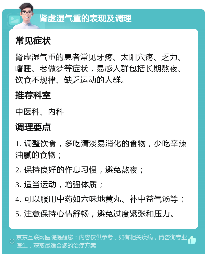 肾虚湿气重的表现及调理 常见症状 肾虚湿气重的患者常见牙疼、太阳穴疼、乏力、嗜睡、老做梦等症状，易感人群包括长期熬夜、饮食不规律、缺乏运动的人群。 推荐科室 中医科、内科 调理要点 1. 调整饮食，多吃清淡易消化的食物，少吃辛辣油腻的食物； 2. 保持良好的作息习惯，避免熬夜； 3. 适当运动，增强体质； 4. 可以服用中药如六味地黄丸、补中益气汤等； 5. 注意保持心情舒畅，避免过度紧张和压力。