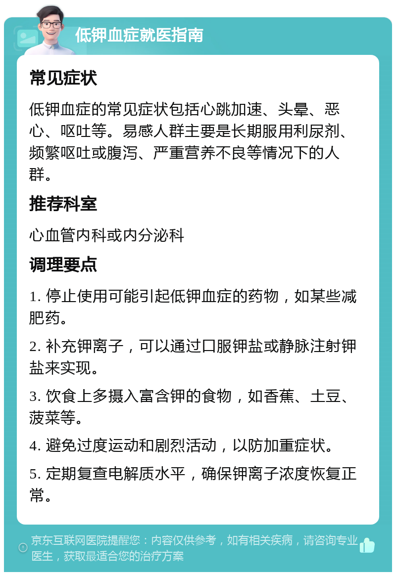 低钾血症就医指南 常见症状 低钾血症的常见症状包括心跳加速、头晕、恶心、呕吐等。易感人群主要是长期服用利尿剂、频繁呕吐或腹泻、严重营养不良等情况下的人群。 推荐科室 心血管内科或内分泌科 调理要点 1. 停止使用可能引起低钾血症的药物，如某些减肥药。 2. 补充钾离子，可以通过口服钾盐或静脉注射钾盐来实现。 3. 饮食上多摄入富含钾的食物，如香蕉、土豆、菠菜等。 4. 避免过度运动和剧烈活动，以防加重症状。 5. 定期复查电解质水平，确保钾离子浓度恢复正常。