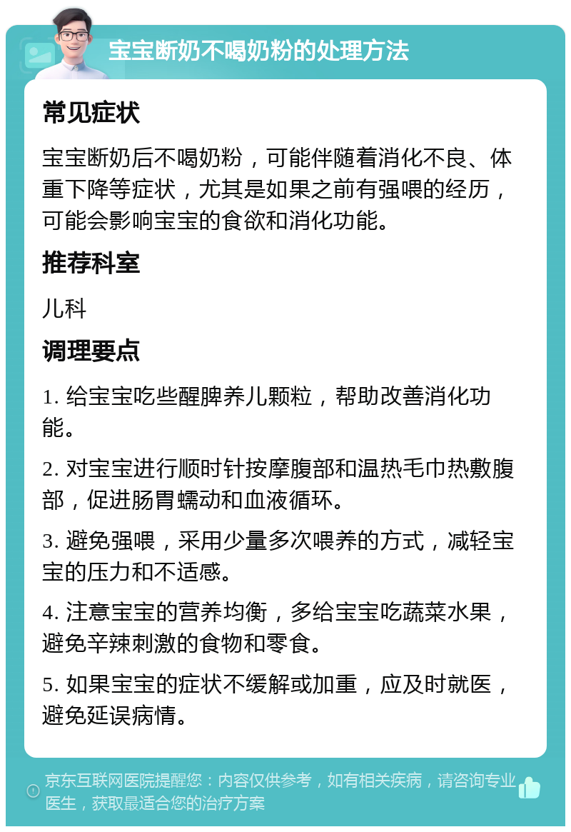 宝宝断奶不喝奶粉的处理方法 常见症状 宝宝断奶后不喝奶粉，可能伴随着消化不良、体重下降等症状，尤其是如果之前有强喂的经历，可能会影响宝宝的食欲和消化功能。 推荐科室 儿科 调理要点 1. 给宝宝吃些醒脾养儿颗粒，帮助改善消化功能。 2. 对宝宝进行顺时针按摩腹部和温热毛巾热敷腹部，促进肠胃蠕动和血液循环。 3. 避免强喂，采用少量多次喂养的方式，减轻宝宝的压力和不适感。 4. 注意宝宝的营养均衡，多给宝宝吃蔬菜水果，避免辛辣刺激的食物和零食。 5. 如果宝宝的症状不缓解或加重，应及时就医，避免延误病情。