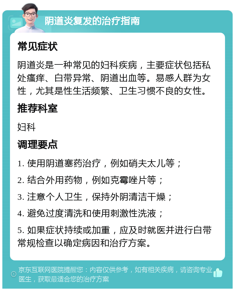 阴道炎复发的治疗指南 常见症状 阴道炎是一种常见的妇科疾病，主要症状包括私处瘙痒、白带异常、阴道出血等。易感人群为女性，尤其是性生活频繁、卫生习惯不良的女性。 推荐科室 妇科 调理要点 1. 使用阴道塞药治疗，例如硝夫太儿等； 2. 结合外用药物，例如克霉唑片等； 3. 注意个人卫生，保持外阴清洁干燥； 4. 避免过度清洗和使用刺激性洗液； 5. 如果症状持续或加重，应及时就医并进行白带常规检查以确定病因和治疗方案。