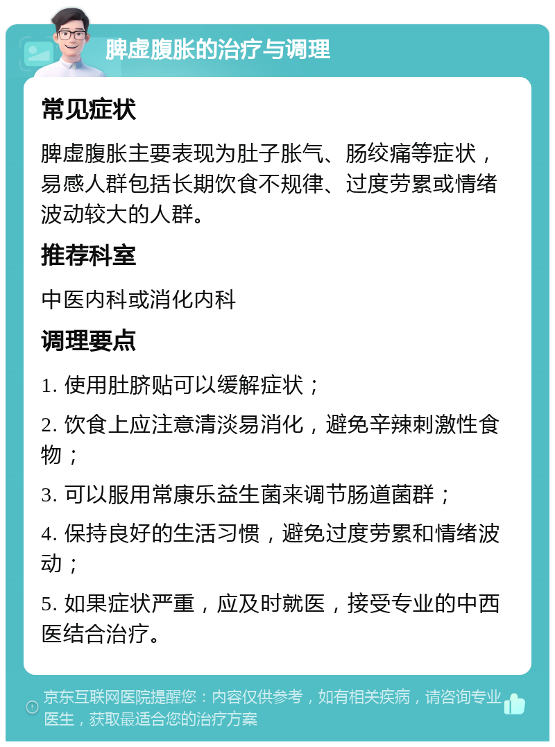 脾虚腹胀的治疗与调理 常见症状 脾虚腹胀主要表现为肚子胀气、肠绞痛等症状，易感人群包括长期饮食不规律、过度劳累或情绪波动较大的人群。 推荐科室 中医内科或消化内科 调理要点 1. 使用肚脐贴可以缓解症状； 2. 饮食上应注意清淡易消化，避免辛辣刺激性食物； 3. 可以服用常康乐益生菌来调节肠道菌群； 4. 保持良好的生活习惯，避免过度劳累和情绪波动； 5. 如果症状严重，应及时就医，接受专业的中西医结合治疗。