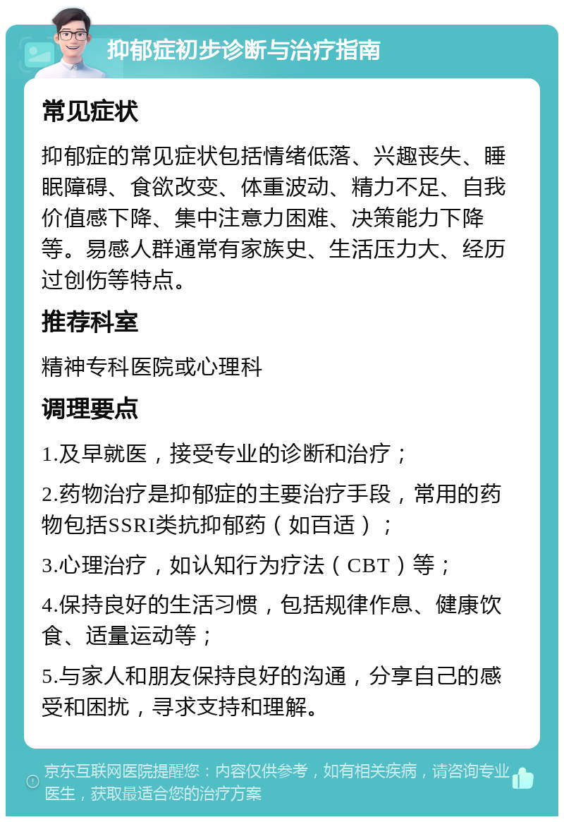 抑郁症初步诊断与治疗指南 常见症状 抑郁症的常见症状包括情绪低落、兴趣丧失、睡眠障碍、食欲改变、体重波动、精力不足、自我价值感下降、集中注意力困难、决策能力下降等。易感人群通常有家族史、生活压力大、经历过创伤等特点。 推荐科室 精神专科医院或心理科 调理要点 1.及早就医，接受专业的诊断和治疗； 2.药物治疗是抑郁症的主要治疗手段，常用的药物包括SSRI类抗抑郁药（如百适）； 3.心理治疗，如认知行为疗法（CBT）等； 4.保持良好的生活习惯，包括规律作息、健康饮食、适量运动等； 5.与家人和朋友保持良好的沟通，分享自己的感受和困扰，寻求支持和理解。