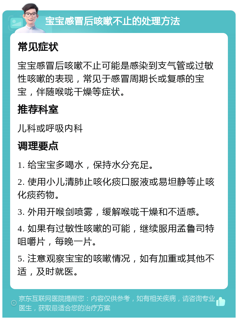 宝宝感冒后咳嗽不止的处理方法 常见症状 宝宝感冒后咳嗽不止可能是感染到支气管或过敏性咳嗽的表现，常见于感冒周期长或复感的宝宝，伴随喉咙干燥等症状。 推荐科室 儿科或呼吸内科 调理要点 1. 给宝宝多喝水，保持水分充足。 2. 使用小儿清肺止咳化痰口服液或易坦静等止咳化痰药物。 3. 外用开喉剑喷雾，缓解喉咙干燥和不适感。 4. 如果有过敏性咳嗽的可能，继续服用孟鲁司特咀嚼片，每晚一片。 5. 注意观察宝宝的咳嗽情况，如有加重或其他不适，及时就医。