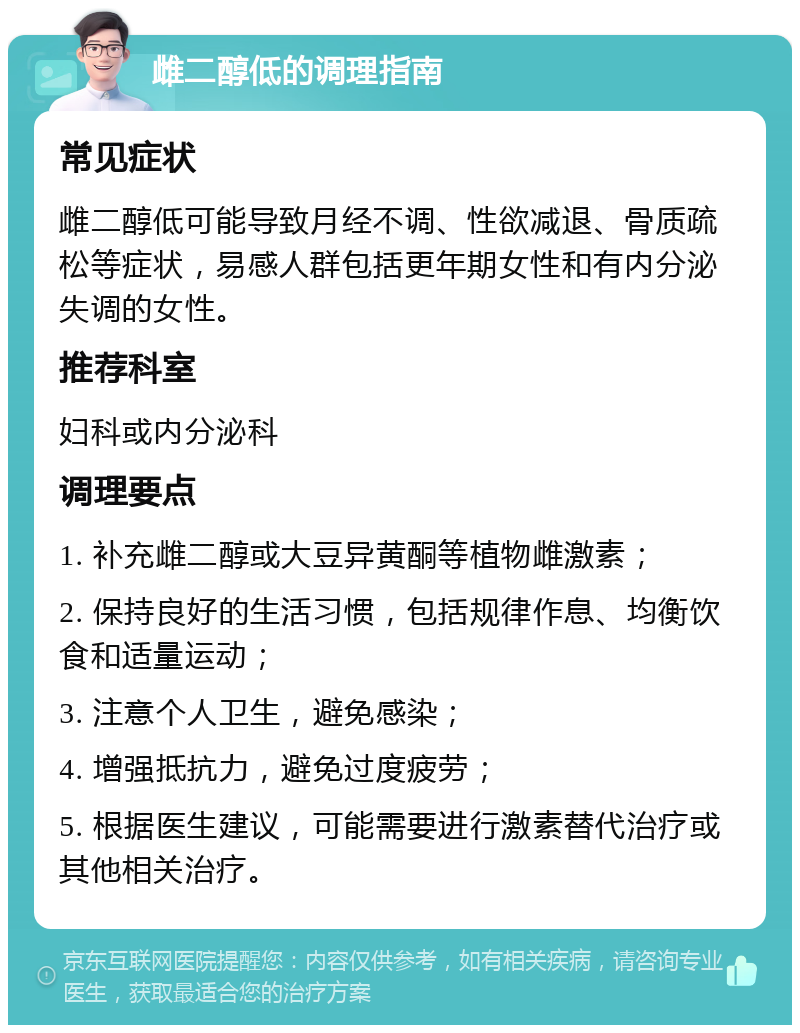 雌二醇低的调理指南 常见症状 雌二醇低可能导致月经不调、性欲减退、骨质疏松等症状，易感人群包括更年期女性和有内分泌失调的女性。 推荐科室 妇科或内分泌科 调理要点 1. 补充雌二醇或大豆异黄酮等植物雌激素； 2. 保持良好的生活习惯，包括规律作息、均衡饮食和适量运动； 3. 注意个人卫生，避免感染； 4. 增强抵抗力，避免过度疲劳； 5. 根据医生建议，可能需要进行激素替代治疗或其他相关治疗。