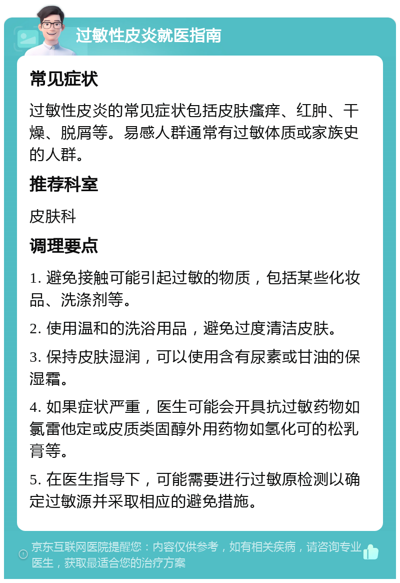 过敏性皮炎就医指南 常见症状 过敏性皮炎的常见症状包括皮肤瘙痒、红肿、干燥、脱屑等。易感人群通常有过敏体质或家族史的人群。 推荐科室 皮肤科 调理要点 1. 避免接触可能引起过敏的物质，包括某些化妆品、洗涤剂等。 2. 使用温和的洗浴用品，避免过度清洁皮肤。 3. 保持皮肤湿润，可以使用含有尿素或甘油的保湿霜。 4. 如果症状严重，医生可能会开具抗过敏药物如氯雷他定或皮质类固醇外用药物如氢化可的松乳膏等。 5. 在医生指导下，可能需要进行过敏原检测以确定过敏源并采取相应的避免措施。