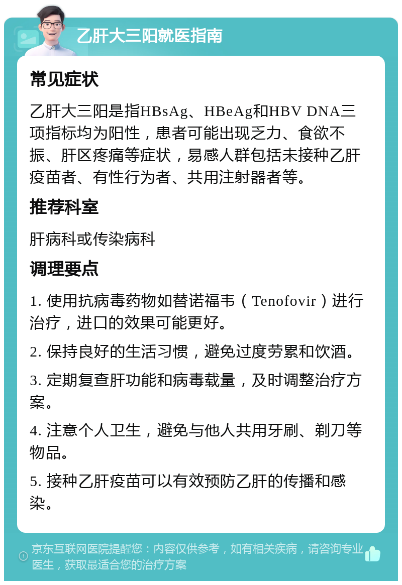 乙肝大三阳就医指南 常见症状 乙肝大三阳是指HBsAg、HBeAg和HBV DNA三项指标均为阳性，患者可能出现乏力、食欲不振、肝区疼痛等症状，易感人群包括未接种乙肝疫苗者、有性行为者、共用注射器者等。 推荐科室 肝病科或传染病科 调理要点 1. 使用抗病毒药物如替诺福韦（Tenofovir）进行治疗，进口的效果可能更好。 2. 保持良好的生活习惯，避免过度劳累和饮酒。 3. 定期复查肝功能和病毒载量，及时调整治疗方案。 4. 注意个人卫生，避免与他人共用牙刷、剃刀等物品。 5. 接种乙肝疫苗可以有效预防乙肝的传播和感染。