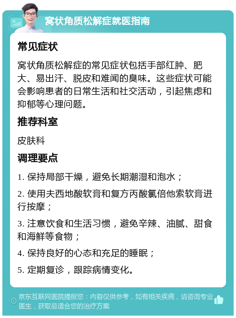 窝状角质松解症就医指南 常见症状 窝状角质松解症的常见症状包括手部红肿、肥大、易出汗、脱皮和难闻的臭味。这些症状可能会影响患者的日常生活和社交活动，引起焦虑和抑郁等心理问题。 推荐科室 皮肤科 调理要点 1. 保持局部干燥，避免长期潮湿和泡水； 2. 使用夫西地酸软膏和复方丙酸氯倍他索软膏进行按摩； 3. 注意饮食和生活习惯，避免辛辣、油腻、甜食和海鲜等食物； 4. 保持良好的心态和充足的睡眠； 5. 定期复诊，跟踪病情变化。