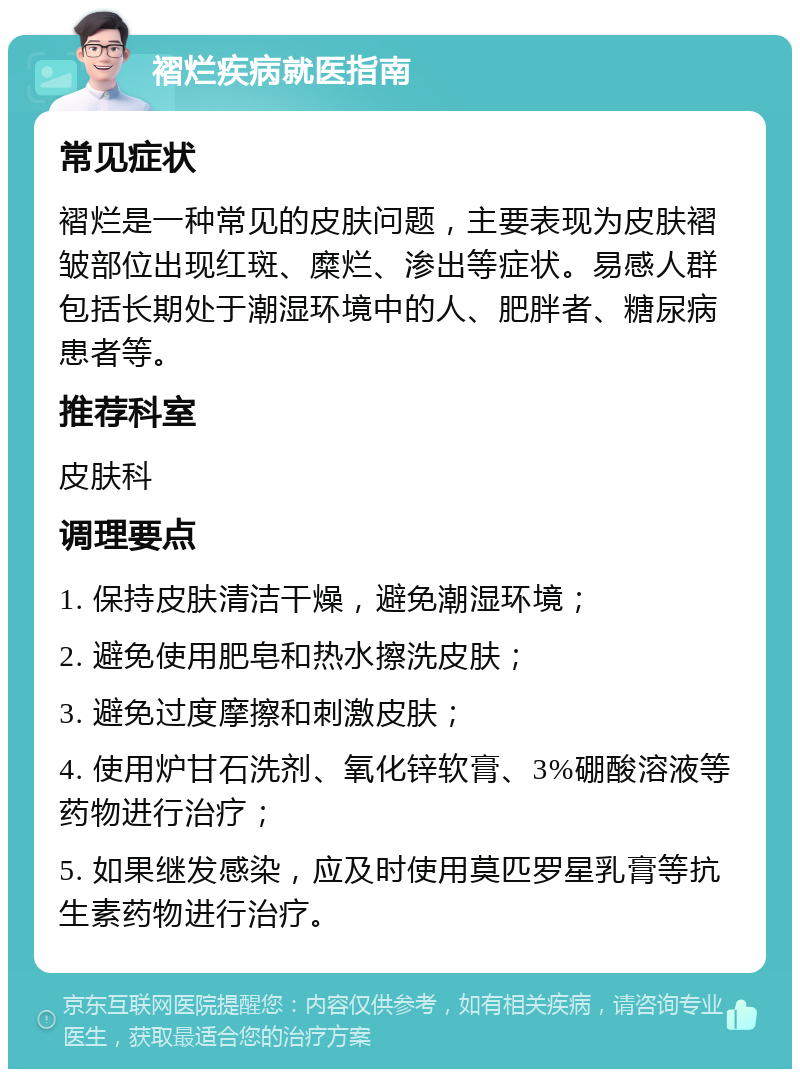 褶烂疾病就医指南 常见症状 褶烂是一种常见的皮肤问题，主要表现为皮肤褶皱部位出现红斑、糜烂、渗出等症状。易感人群包括长期处于潮湿环境中的人、肥胖者、糖尿病患者等。 推荐科室 皮肤科 调理要点 1. 保持皮肤清洁干燥，避免潮湿环境； 2. 避免使用肥皂和热水擦洗皮肤； 3. 避免过度摩擦和刺激皮肤； 4. 使用炉甘石洗剂、氧化锌软膏、3%硼酸溶液等药物进行治疗； 5. 如果继发感染，应及时使用莫匹罗星乳膏等抗生素药物进行治疗。