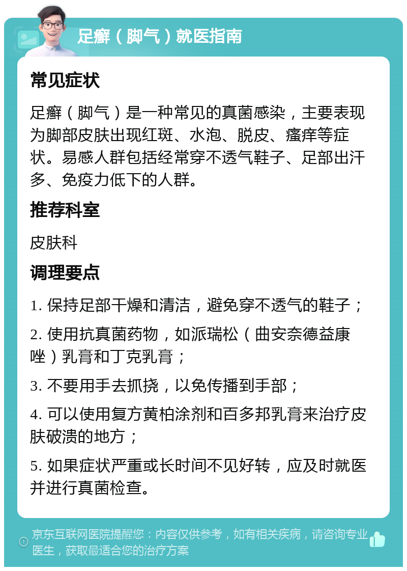 足癣（脚气）就医指南 常见症状 足癣（脚气）是一种常见的真菌感染，主要表现为脚部皮肤出现红斑、水泡、脱皮、瘙痒等症状。易感人群包括经常穿不透气鞋子、足部出汗多、免疫力低下的人群。 推荐科室 皮肤科 调理要点 1. 保持足部干燥和清洁，避免穿不透气的鞋子； 2. 使用抗真菌药物，如派瑞松（曲安奈德益康唑）乳膏和丁克乳膏； 3. 不要用手去抓挠，以免传播到手部； 4. 可以使用复方黄柏涂剂和百多邦乳膏来治疗皮肤破溃的地方； 5. 如果症状严重或长时间不见好转，应及时就医并进行真菌检查。