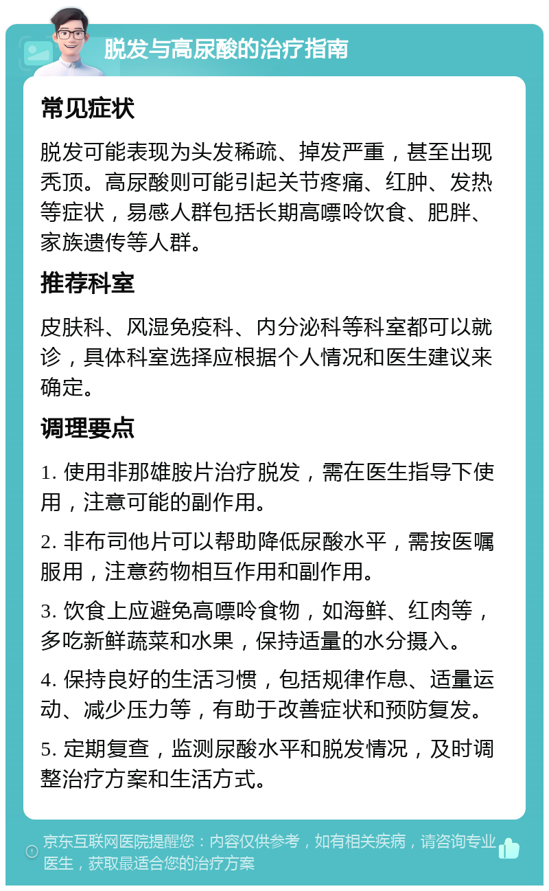 脱发与高尿酸的治疗指南 常见症状 脱发可能表现为头发稀疏、掉发严重，甚至出现秃顶。高尿酸则可能引起关节疼痛、红肿、发热等症状，易感人群包括长期高嘌呤饮食、肥胖、家族遗传等人群。 推荐科室 皮肤科、风湿免疫科、内分泌科等科室都可以就诊，具体科室选择应根据个人情况和医生建议来确定。 调理要点 1. 使用非那雄胺片治疗脱发，需在医生指导下使用，注意可能的副作用。 2. 非布司他片可以帮助降低尿酸水平，需按医嘱服用，注意药物相互作用和副作用。 3. 饮食上应避免高嘌呤食物，如海鲜、红肉等，多吃新鲜蔬菜和水果，保持适量的水分摄入。 4. 保持良好的生活习惯，包括规律作息、适量运动、减少压力等，有助于改善症状和预防复发。 5. 定期复查，监测尿酸水平和脱发情况，及时调整治疗方案和生活方式。