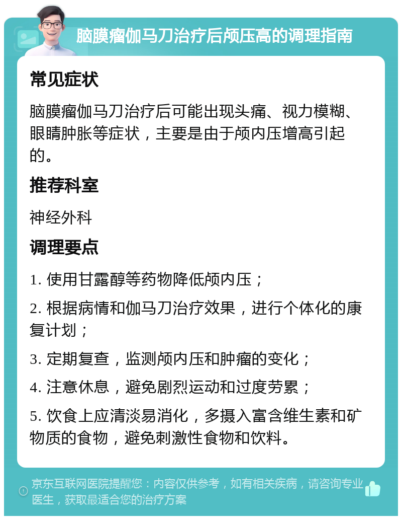 脑膜瘤伽马刀治疗后颅压高的调理指南 常见症状 脑膜瘤伽马刀治疗后可能出现头痛、视力模糊、眼睛肿胀等症状，主要是由于颅内压增高引起的。 推荐科室 神经外科 调理要点 1. 使用甘露醇等药物降低颅内压； 2. 根据病情和伽马刀治疗效果，进行个体化的康复计划； 3. 定期复查，监测颅内压和肿瘤的变化； 4. 注意休息，避免剧烈运动和过度劳累； 5. 饮食上应清淡易消化，多摄入富含维生素和矿物质的食物，避免刺激性食物和饮料。