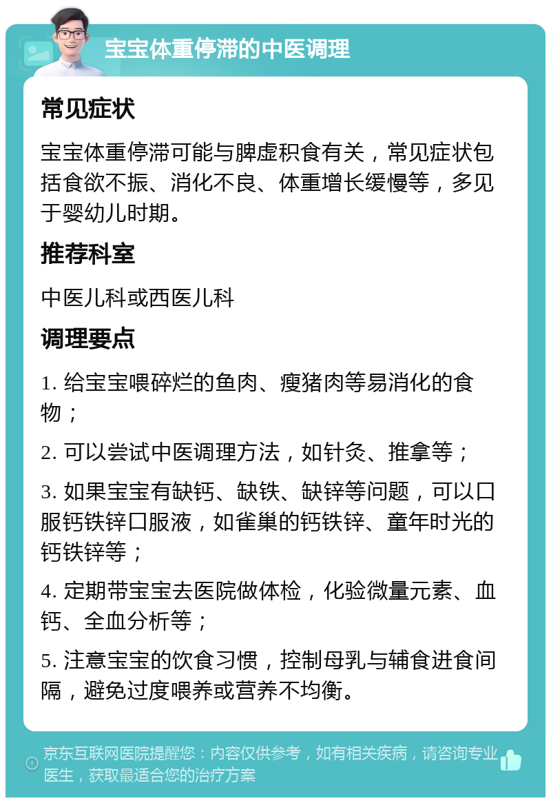 宝宝体重停滞的中医调理 常见症状 宝宝体重停滞可能与脾虚积食有关，常见症状包括食欲不振、消化不良、体重增长缓慢等，多见于婴幼儿时期。 推荐科室 中医儿科或西医儿科 调理要点 1. 给宝宝喂碎烂的鱼肉、瘦猪肉等易消化的食物； 2. 可以尝试中医调理方法，如针灸、推拿等； 3. 如果宝宝有缺钙、缺铁、缺锌等问题，可以口服钙铁锌口服液，如雀巢的钙铁锌、童年时光的钙铁锌等； 4. 定期带宝宝去医院做体检，化验微量元素、血钙、全血分析等； 5. 注意宝宝的饮食习惯，控制母乳与辅食进食间隔，避免过度喂养或营养不均衡。